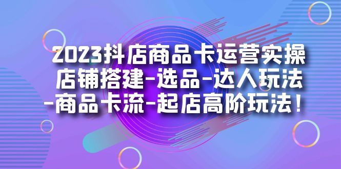 2023抖店商品卡运营实操:店铺搭建-选品-达人玩法-商品卡流-起店高阶玩玩