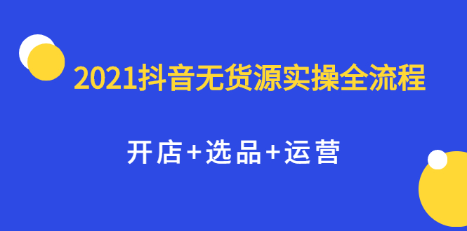 2021抖音无货源实操全流程,开店 选品 运营,全职兼职都可操作