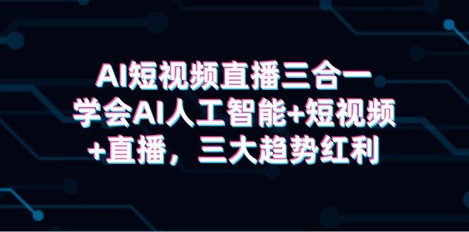 AI短视频直播三合一,学会AI人工智能+短视频+直播,三大趋势红利