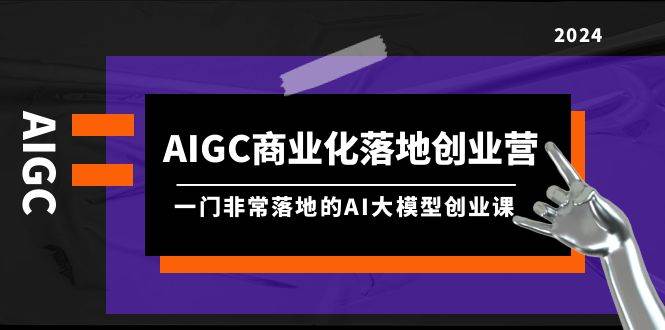AIGC-商业化落地创业营,一门非常落地的AI大模型创业课(8节课+资料)