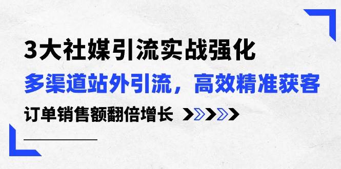 3大社媒引流实操强化,多渠道站外引流/高效精准获客/订单销售额翻倍增长