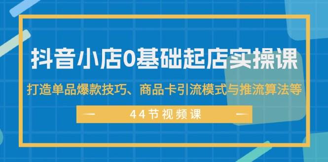 抖音小店0基础起店实操课,打造单品爆款技巧、商品卡引流模式与推流算法等