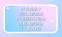 抖音商品卡-超级爆款玩法 快速提升体验分 店群爆款玩分(三套课程)