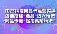 2023抖店商品卡运营实操:店铺搭建-选品-达人玩法-商品卡流-起店高阶玩玩