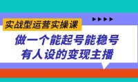 实战型运营实操课，做一个能起号能稳号有人设的变现主播