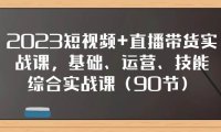 2023短视频 直播带货实战课,基础、运营、技能综合实操课(90节)