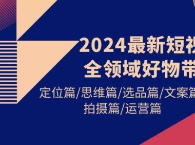 2024最新短视频全领域好物带货 定位篇/思维篇/选品篇/文案篇/拍摄篇/运营篇
