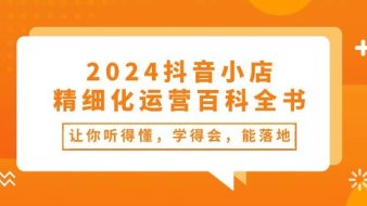 2024抖音小店-精细化运营百科全书:让你听得懂,学得会,能落地(34节课)