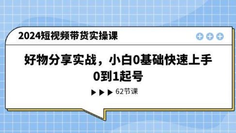 2024短视频带货实操课,好物分享实战,小白0基础快速上手,0到1起号