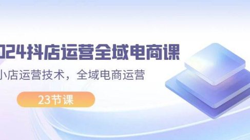 2024抖店运营-全域电商课,小店运营技术,全域电商运营(23节课)