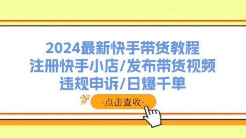 2024最新快手带货教程:注册快手小店/发布带货视频/违规申诉/日爆千单