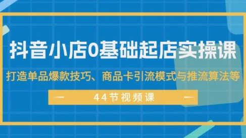 抖音小店0基础起店实操课,打造单品爆款技巧、商品卡引流模式与推流算法等