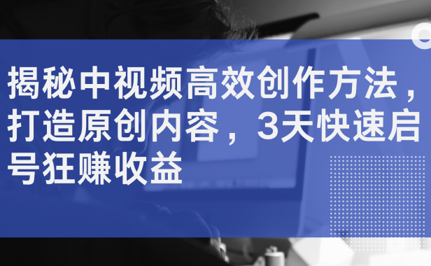 揭秘中视频高效创作方法，打造原创内容，3天快速启号狂赚收益