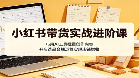 小红书带货实战进阶课:巧用AI工具批量创作内容,开店选品合规运营实现店铺增收