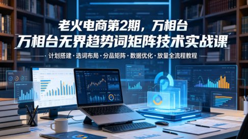 老火电商第2期，万相台无界趋势词矩阵技术实战课，计划搭建・选词布局・分品矩阵・数据优化・放量全流程教程