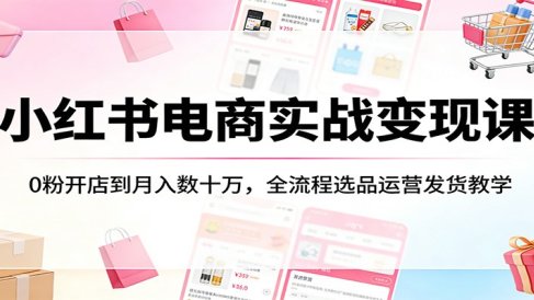 小红书电商实战变现课：0粉开店到月入数十万，全流程选品运营发货教学