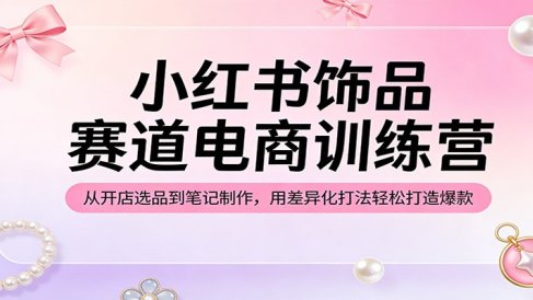 小红书饰品赛道电商训练营:从开店选品到笔记制作,用差异化打法轻松打造爆款
