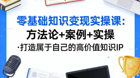 零基础知识变现实操课,方法论+案例+实操,打造属于自己的高价值知识IP