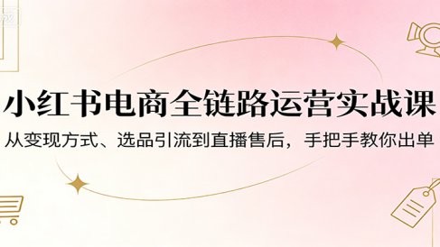 小红书电商全链路运营实战课：从变现方式、选品引流到直播售后，手把手教你出单
