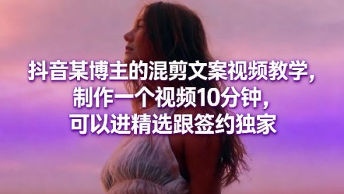 抖音某博主的混剪文案视频教学,制作一个视频10分钟,可以进精选跟签约独家