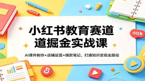 小红书教育赛道掘金实战课：AI课件制作+店铺运营+爆款笔记，打通知识变现全路径