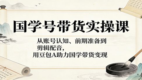 国学号带货实操课:从账号认知、前期准备到剪辑配音,用豆包AI助力国学带货变现