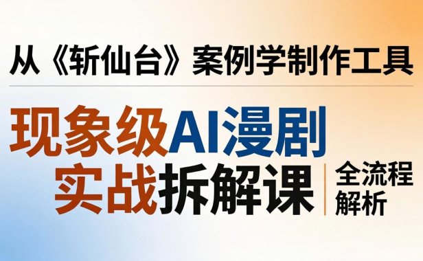 现象级AI漫剧实战拆解课：从《斩仙台》案例学制作工具，漫剧版仿真人版全流程解析