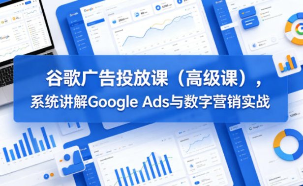 谷歌广告投放课(高级课),系统讲解Google Ads与数字营销实战