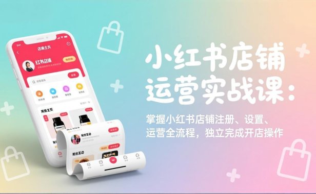 小红书店铺运营实战课：掌握小红书店铺注册、设置、运营全流程，独立完成开店操作