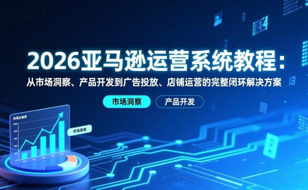 2026亚马逊运营系统教程：从市场洞察、产品开发到广告投放、店铺运营的完整闭环解决方案