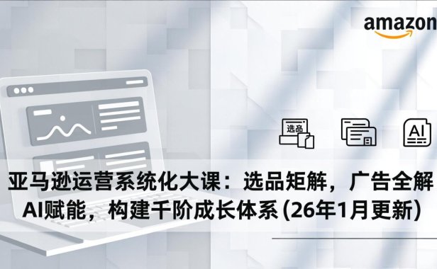 亚马逊运营系统化大课：选品矩阵，广告全解，AI赋能，构建千阶成长体系(26年1月更新