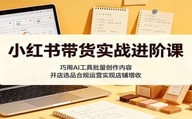 小红书带货实战进阶课：巧用AI工具批量创作内容，开店选品合规运营实现店铺增收