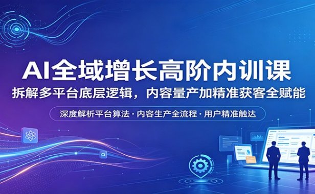 AI全域增长高阶内训课：拆解多平台底层逻辑，内容量产加精准获客全赋能