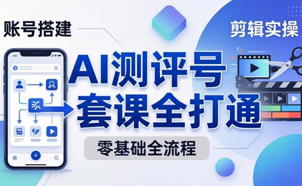 零基础起步怎么做AI测评号？账号搭建、爆款文案、剪辑实操、涨粉变现，一套课全打通