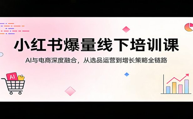 小红书爆量线下培训课:AI与电商深度融合,从选品运营到增长策略全链路