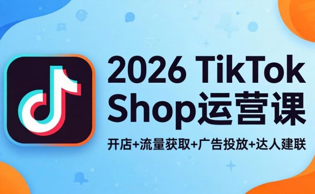 2026TikTok Shop运营课：开店+流量获取+广告投放+达人建联，解锁海外电商掘金路径