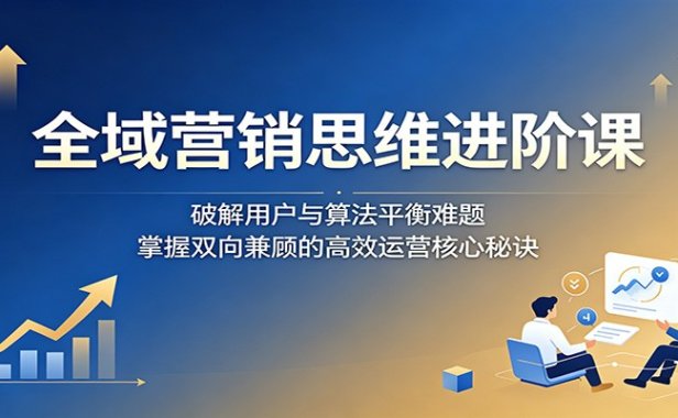 全域营销思维进阶课:破解用户与算法平衡难题,掌握双向兼顾的高效运营核心秘诀