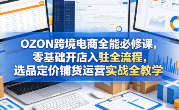 OZON跨境电商全能必修课,零基础开店入驻全流程,选品定价铺货运营实战全教学(更新0605)