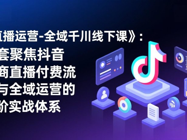 《直播运营-全域千川线下课》：一套聚焦抖音电商直播付费流量与全域运营的高阶实战体系