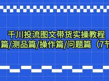 千川投流图文带货实操教程:认知篇/测品篇/操作篇/问题篇(7节课)