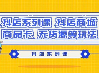 抖店系列课,抖店商城、商品卡、无货源等玩法