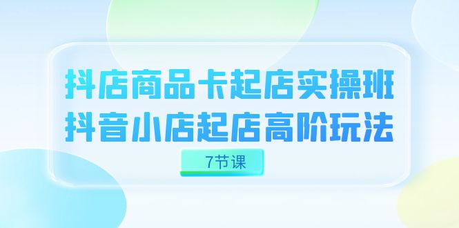 抖店-商品卡起店实战班,抖音小店起店高阶玩法(7节课)
