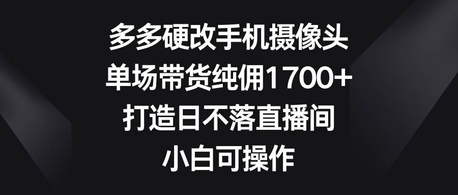 多多硬改手机摄像头,单场带货纯佣1700+,打造日不落直播间,小白可操作