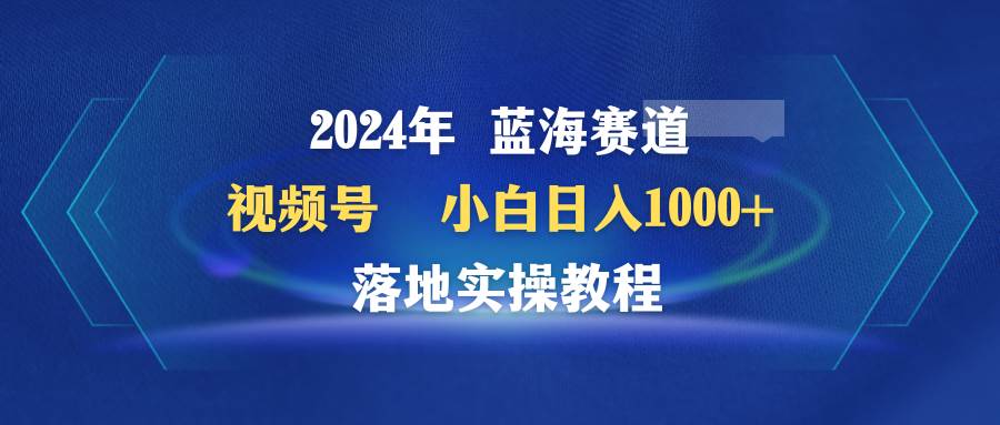 2024年蓝海赛道 视频号 小白日入1000+ 落地实操教程